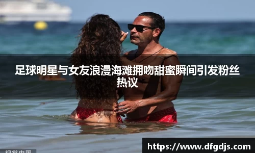 足球明星与女友浪漫海滩拥吻甜蜜瞬间引发粉丝热议