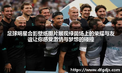 足球明星合影壁纸图片展现绿茵场上的荣耀与友谊让你感受激情与梦想的碰撞