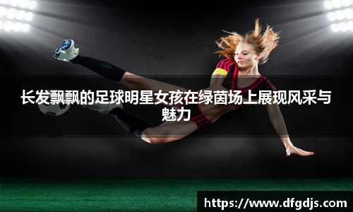 长发飘飘的足球明星女孩在绿茵场上展现风采与魅力