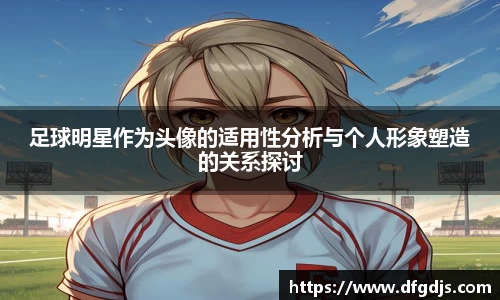 足球明星作为头像的适用性分析与个人形象塑造的关系探讨